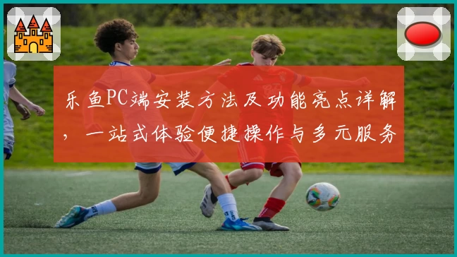 乐鱼PC端安装方法及功能亮点详解,一站式体验便捷操作与多元服务