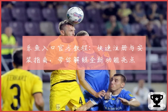 乐鱼入口官方教程:快速注册与安装指南,带你解锁全新功能亮点