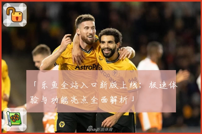 「乐鱼全站入口新版上线：极速体验与功能亮点全面解析」