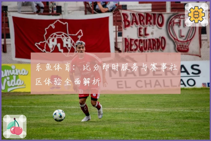 乐鱼体育：比分即时服务与赛事社区体验全面解析
