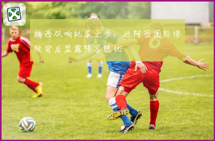 梅西双响纪录止步，迈阿密国际惨败背后显露阵容隐忧