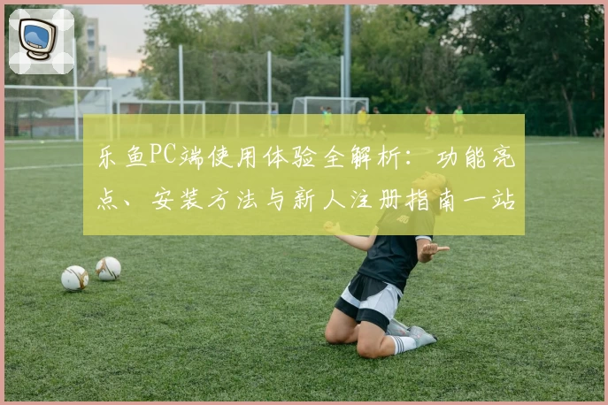 乐鱼PC端使用体验全解析：功能亮点、安装方法与新人注册指南一站式搞定