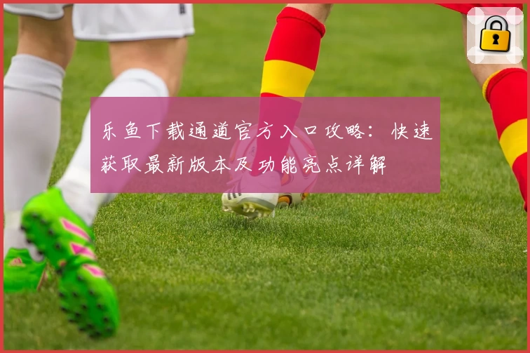 乐鱼下载通道官方入口攻略：快速获取最新版本及功能亮点详解