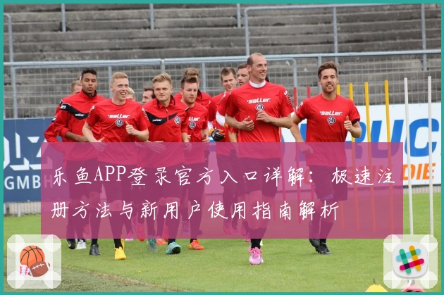 乐鱼APP登录官方入口详解：极速注册方法与新用户使用指南解析