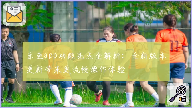 乐鱼app功能亮点全解析：全新版本更新带来更流畅操作体验