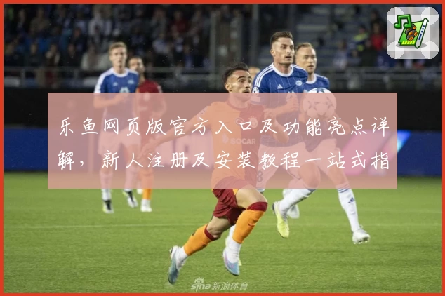 乐鱼网页版官方入口及功能亮点详解，新人注册及安装教程一站式指南