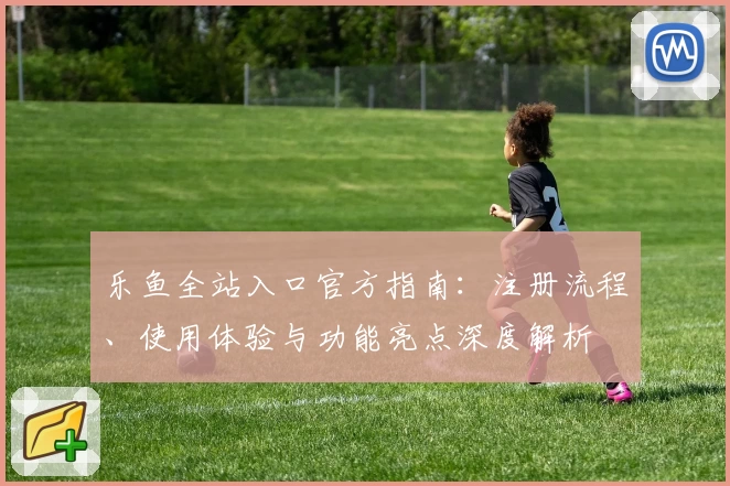 乐鱼全站入口官方指南：注册流程、使用体验与功能亮点深度解析