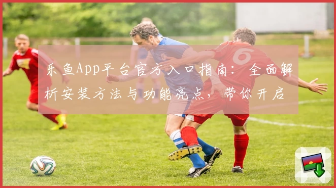 乐鱼App平台官方入口指南：全面解析安装方法与功能亮点，带你开启便捷体验