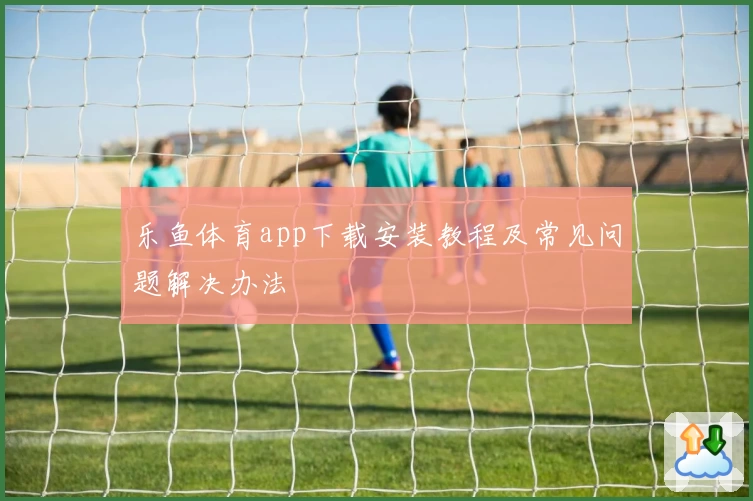 乐鱼体育app下载安装教程及常见问题解决办法