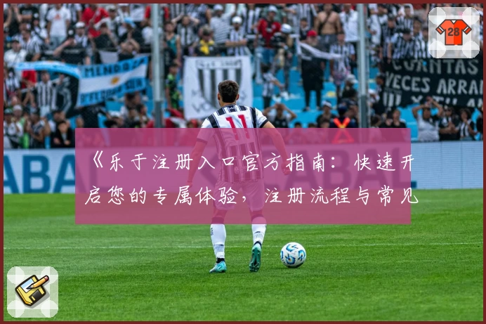 《乐于注册入口官方指南：快速开启您的专属体验，注册流程与常见问题详解》