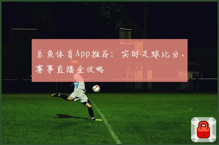 乐鱼体育App推荐:实时足球比分、赛事直播全攻略