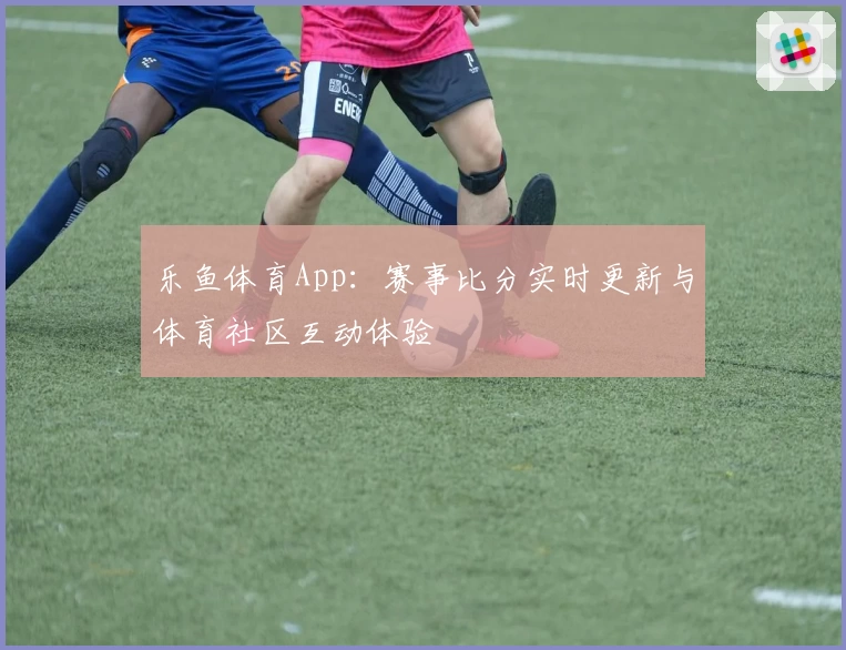 乐鱼体育App：赛事比分实时更新与体育社区互动体验