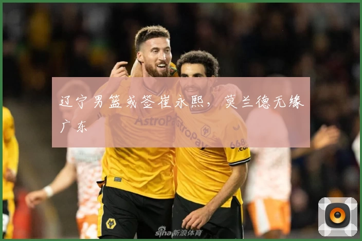 辽宁男篮或签崔永熙，莫兰德无缘广东