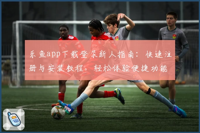 乐鱼app下载登录新人指南：快速注册与安装教程，轻松体验便捷功能