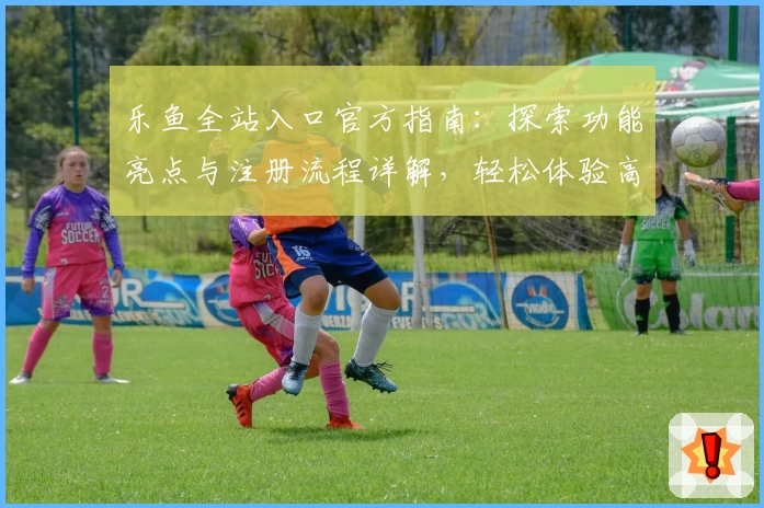 乐鱼全站入口官方指南：探索功能亮点与注册流程详解，轻松体验高级使用服务
