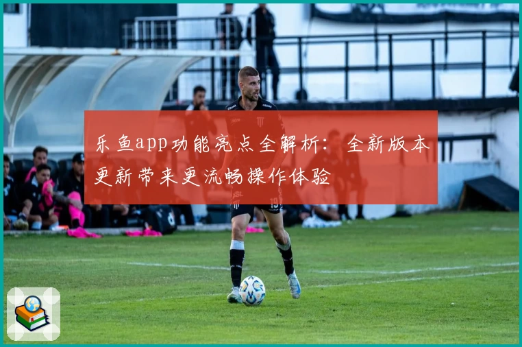 乐鱼app功能亮点全解析：全新版本更新带来更流畅操作体验