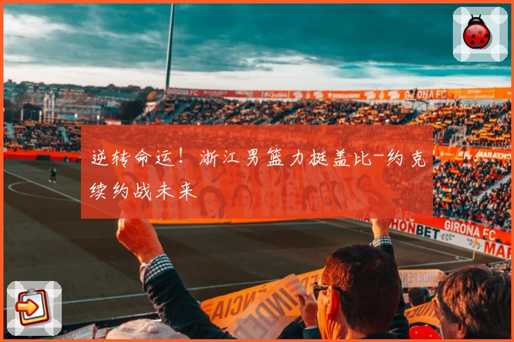 逆转命运!浙江男篮力挺盖比-约克续约战未来