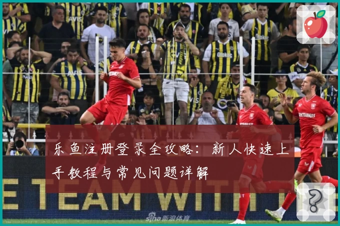 乐鱼注册登录全攻略：新人快速上手教程与常见问题详解