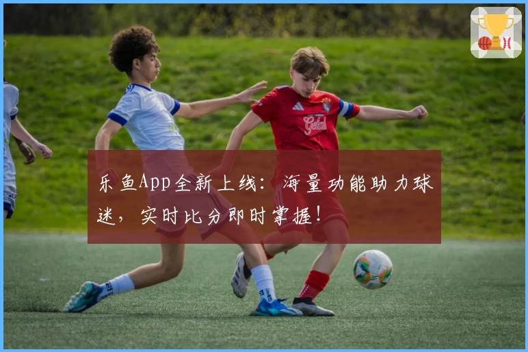 乐鱼App全新上线：海量功能助力球迷，实时比分即时掌握！