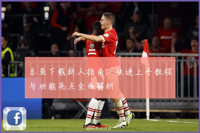 乐鱼下载新人指南：快速上手教程与功能亮点全面解析