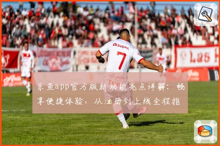 乐鱼app官方版新功能亮点详解：畅享便捷体验，从注册到上线全程指引教程