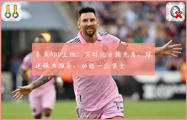 乐鱼App上线：实时比分抢先看，球迷强力推荐，功能一应俱全