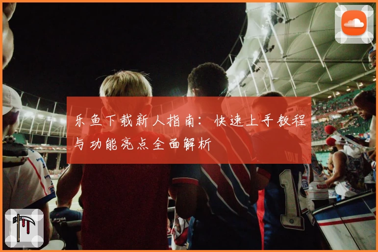 乐鱼下载新人指南：快速上手教程与功能亮点全面解析