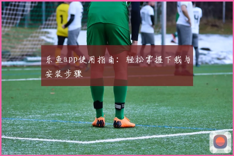 乐鱼app使用指南：轻松掌握下载与安装步骤