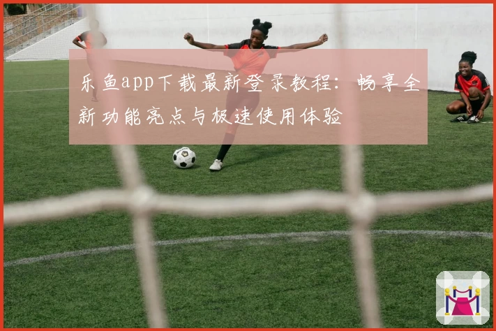 乐鱼app下载最新登录教程：畅享全新功能亮点与极速使用体验