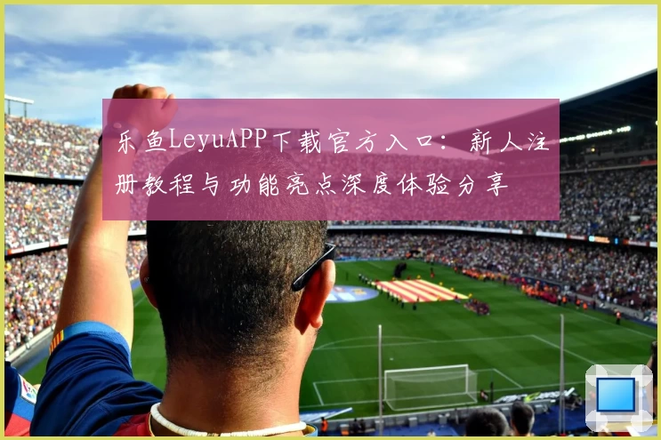 乐鱼LeyuAPP下载官方入口：新人注册教程与功能亮点深度体验分享