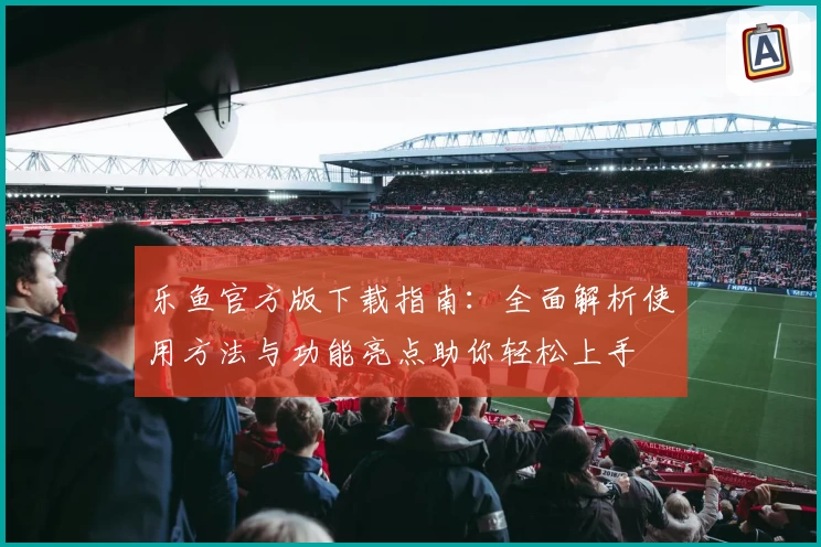 乐鱼官方版下载指南：全面解析使用方法与功能亮点助你轻松上手