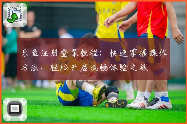 乐鱼注册登录教程：快速掌握操作方法，轻松开启流畅体验之旅