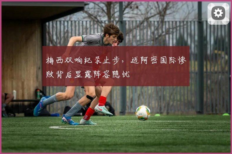 梅西双响纪录止步，迈阿密国际惨败背后显露阵容隐忧