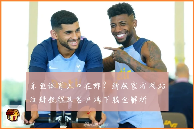 乐鱼体育入口在哪？新版官方网站注册教程及客户端下载全解析
