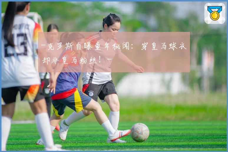 -克罗斯自曝童年秘闻：穿皇马球衣却非皇马粉丝！-