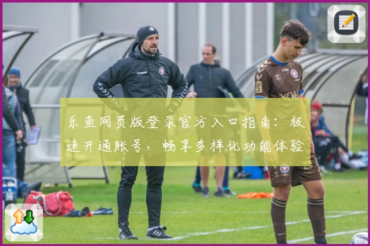 乐鱼网页版登录官方入口指南：极速开通账号，畅享多样化功能体验