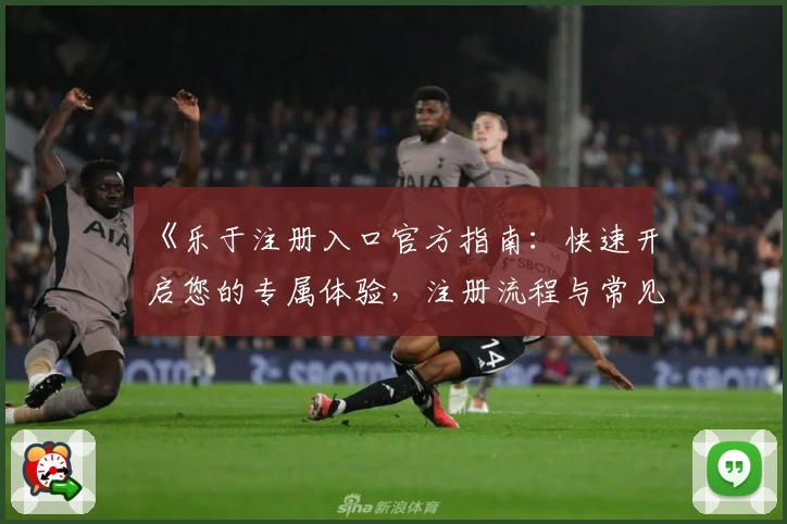 《乐于注册入口官方指南：快速开启您的专属体验，注册流程与常见问题详解》