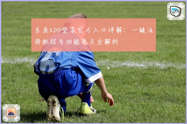 乐鱼app登录官方入口详解：一键注册教程与功能亮点全解析