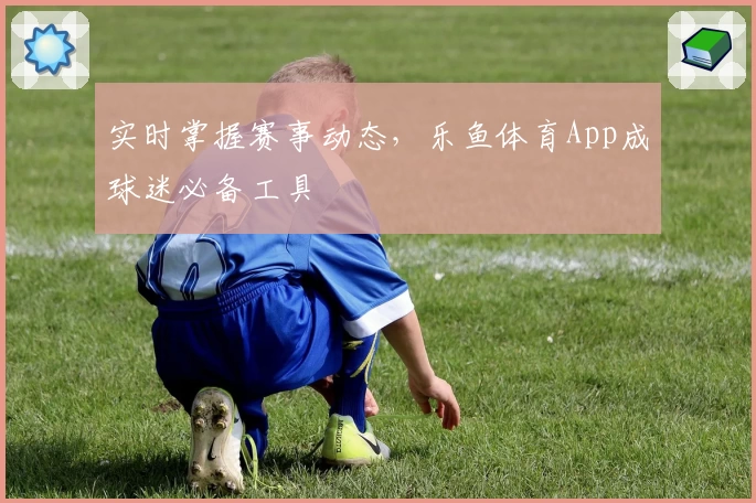 实时掌握赛事动态，乐鱼体育App成球迷必备工具