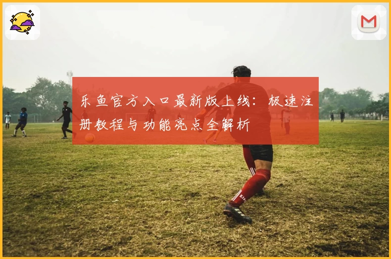 乐鱼官方入口最新版上线：极速注册教程与功能亮点全解析