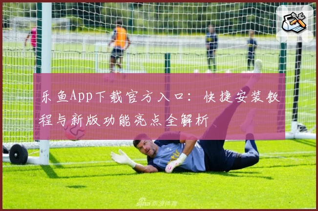 乐鱼App下载官方入口：快捷安装教程与新版功能亮点全解析