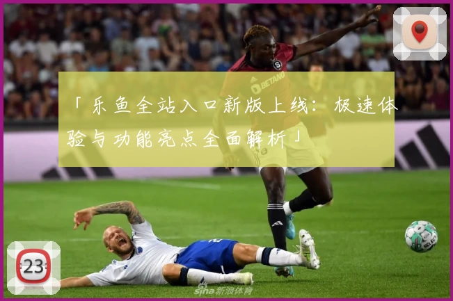 「乐鱼全站入口新版上线：极速体验与功能亮点全面解析」