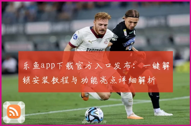 乐鱼app下载官方入口发布：一键解锁安装教程与功能亮点详细解析