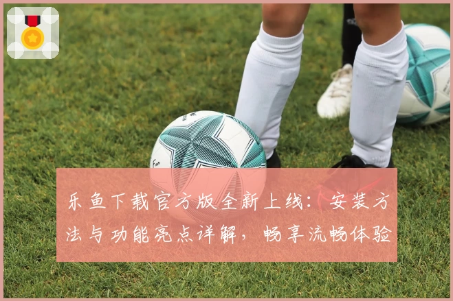 乐鱼下载官方版全新上线：安装方法与功能亮点详解，畅享流畅体验