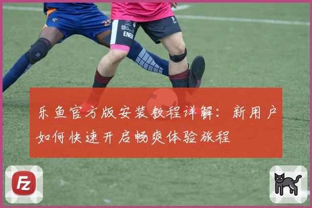 乐鱼官方版安装教程详解：新用户如何快速开启畅爽体验旅程