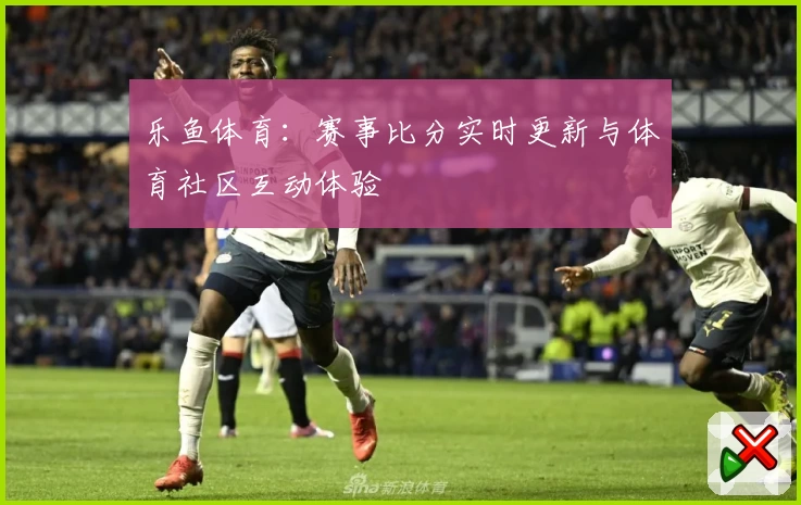 乐鱼体育：赛事比分实时更新与体育社区互动体验
